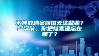 不存放档案回国无法就业？留学前，你把档案遗忘在哪了？