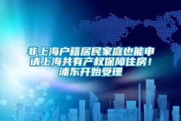 非上海户籍居民家庭也能申请上海共有产权保障住房！浦东开始受理