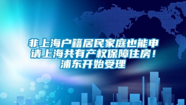 非上海户籍居民家庭也能申请上海共有产权保障住房！浦东开始受理