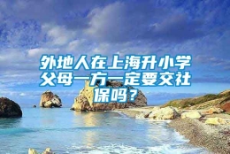 外地人在上海升小学父母一方一定要交社保吗？