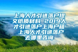 上海人才引进落户提交纸质材料 2019人才引进落户上海户籍 上海人才引进落户去哪里咨询