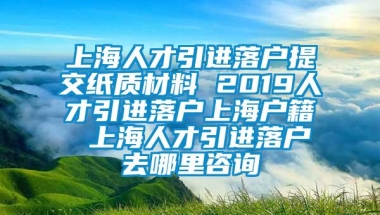 上海人才引进落户提交纸质材料 2019人才引进落户上海户籍 上海人才引进落户去哪里咨询