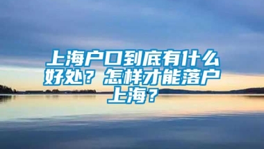 上海户口到底有什么好处？怎样才能落户上海？