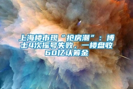 上海楼市现“抢房潮”：博士4次摇号失败，一楼盘收60亿认筹金