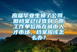 应届毕业生换了公司，但档案已经寄到了原工作单位所在城市人才市场，档案应该怎么办？