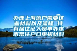 办理上海落户需要这些材料以及流程 持有居住证人员申办本市常住户口申报材料