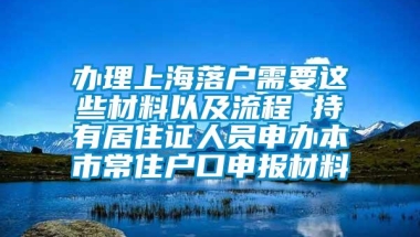 办理上海落户需要这些材料以及流程 持有居住证人员申办本市常住户口申报材料