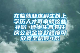 在临就业本科生以上学历人才可申领这些补贴 博士生首套住房公积金贷款额度可放宽至限额4倍