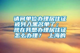 请问单位办理居住证被列入黑名单了； 现在我想办理居住证怎么办理？ 上海的