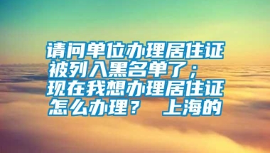 请问单位办理居住证被列入黑名单了； 现在我想办理居住证怎么办理？ 上海的