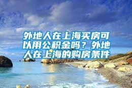 外地人在上海买房可以用公积金吗？外地人在上海的购房条件