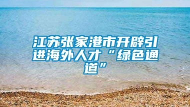 江苏张家港市开辟引进海外人才“绿色通道”