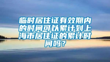 临时居住证有效期内的时间可以累计到上海市居住证的累计时间吗？