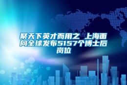 聚天下英才而用之 上海面向全球发布5157个博士后岗位