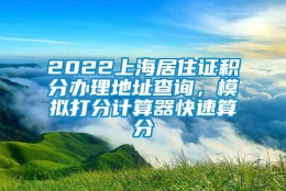 2022上海居住证积分办理地址查询，模拟打分计算器快速算分