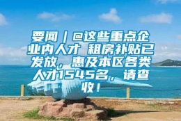 要闻︱@这些重点企业内人才→租房补贴已发放，惠及本区各类人才1545名，请查收！