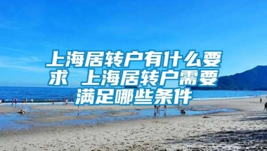 上海居转户有什么要求 上海居转户需要满足哪些条件