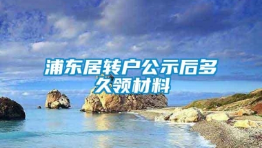 浦东居转户公示后多久领材料