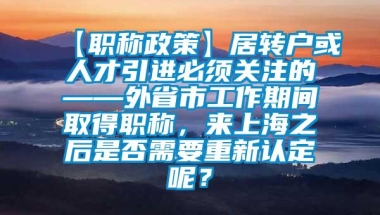 【职称政策】居转户或人才引进必须关注的——外省市工作期间取得职称，来上海之后是否需要重新认定呢？