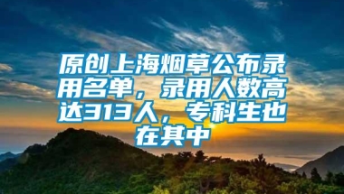 原创上海烟草公布录用名单，录用人数高达313人，专科生也在其中