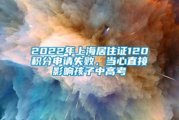 2022年上海居住证120积分申请失败，当心直接影响孩子中高考