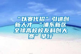 “以赛代招”引进创新人才 “浦东新区全球高校校友科创大赛”举行