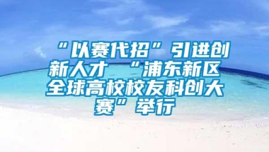 “以赛代招”引进创新人才 “浦东新区全球高校校友科创大赛”举行