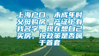 上海户口，未成年时父母购房，产证上有我名字，现在想自己买房，按政策是否属于首套