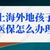 上海外地孩子医保怎么办理？外地子女可享受上海医保！