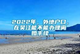 2022年，外地户口，在吴江能不能办理离婚手续