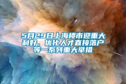 5月29日上海楼市迎重大利好，优化人才直接落户等一系列重大举措