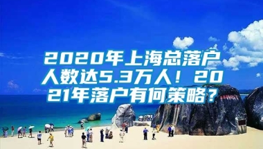 2020年上海总落户人数达5.3万人！2021年落户有何策略？