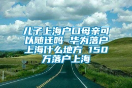 儿子上海户口母亲可以随迁吗 华为落户上海什么地方 150万落户上海