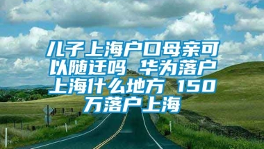 儿子上海户口母亲可以随迁吗 华为落户上海什么地方 150万落户上海