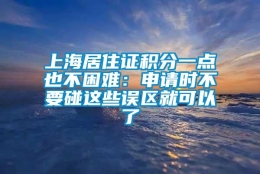 上海居住证积分一点也不困难：申请时不要碰这些误区就可以了