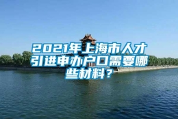 2021年上海市人才引进申办户口需要哪些材料？