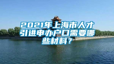 2021年上海市人才引进申办户口需要哪些材料？