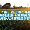 “留。在上海”年度系列活动 HR精英与海外人才交流会举行