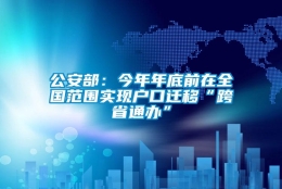 公安部：今年年底前在全国范围实现户口迁移“跨省通办”