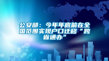 公安部：今年年底前在全国范围实现户口迁移“跨省通办”