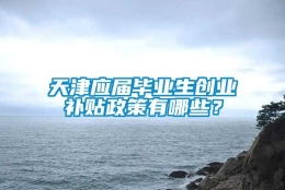 天津应届毕业生创业补贴政策有哪些？