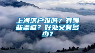 上海落户难吗？有哪些渠道？好处又有多少？