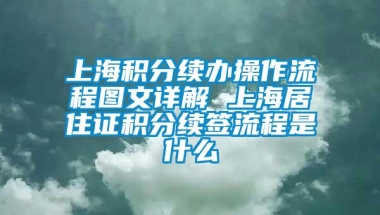 上海积分续办操作流程图文详解 上海居住证积分续签流程是什么