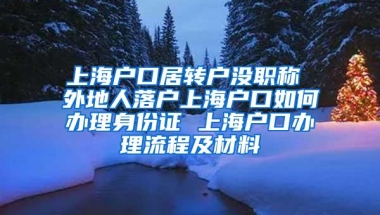 上海户口居转户没职称 外地人落户上海户口如何办理身份证 上海户口办理流程及材料