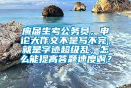 应届生考公务员，申论大作文不是写不完，就是字迹超级乱，怎么能提高答题速度啊？