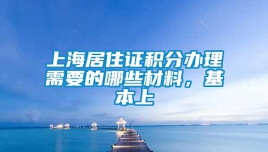 上海居住证积分办理需要的哪些材料，基本上