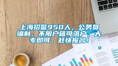 上海招警950人，公务员编制，不限户籍可落户，大专即可，赶快报名！