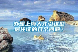 办理上海人才引进型居住证的几个问题？