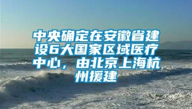 中央确定在安徽省建设6大国家区域医疗中心，由北京上海杭州援建