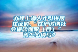 办理上海人才引进居住证时,“在沪缴纳社会保险期限（月）” 该怎么填写？